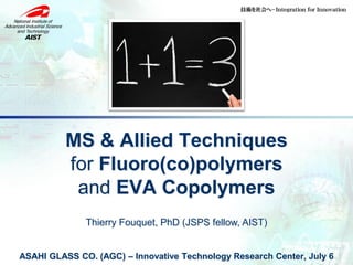 Thierry Fouquet, PhD (JSPS fellow, AIST)
ASAHI GLASS CO. (AGC) – Innovative Technology Research Center, July 6
MS & Allied Techniques
for Fluoro(co)polymers
and EVA Copolymers
 