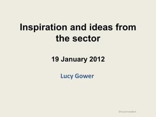 Inspiration and ideas from
         the sector

       19 January 2012

         Lucy Gower



                         ©lucyinnovation
 