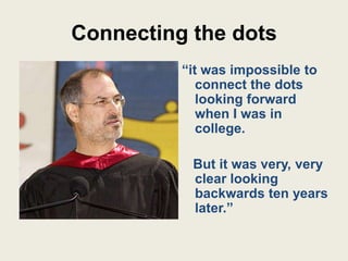 Connecting the dots
          “it was impossible to
             connect the dots
             looking forward
             when I was in
             college.

           But it was very, very
           clear looking
           backwards ten years
           later.”
 