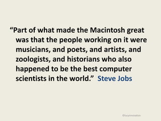 “Part of what made the Macintosh great
  was that the people working on it were
  musicians, and poets, and artists, and
  zoologists, and historians who also
  happened to be the best computer
  scientists in the world.” Steve Jobs



                                ©lucyinnovation
 