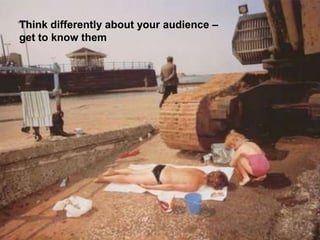 Think differently about your audience –
get to know them
 