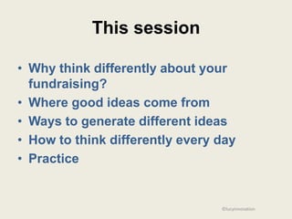 This session

• Why think differently about your
  fundraising?
• Where good ideas come from
• Ways to generate different ideas
• How to think differently every day
• Practice


                                 ©lucyinnovation
 