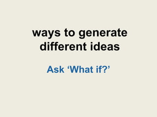 ways to generate
 different ideas
  Ask „What if?‟
 