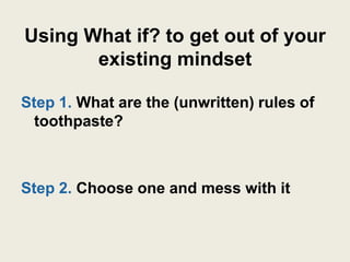 Using What if? to get out of your
       existing mindset

Step 1. What are the (unwritten) rules of
  toothpaste?



Step 2. Choose one and mess with it
 