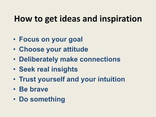 How to get ideas and inspiration

•   Focus on your goal
•   Choose your attitude
•   Deliberately make connections
•   Seek real insights
•   Trust yourself and your intuition
•   Be brave
•   Do something
 