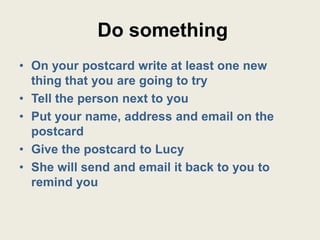 Do something
• On your postcard write at least one new
  thing that you are going to try
• Tell the person next to you
• Put your name, address and email on the
  postcard
• Give the postcard to Lucy
• She will send and email it back to you to
  remind you
 