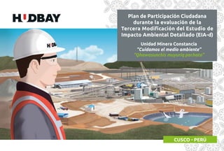 Unidad Minera Constancia
“Cuidamos el medio ambiente”
“Qhawasunchis muyuriq pachata”
Plan de Participación Ciudadana
durante la evaluación de la
Tercera Modiﬁcación del Estudio de
Impacto Ambiental Detallado (EIA-d)
 