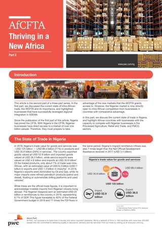 AfCFTA
Thriving in a
New Africa
www.pwc.com/ng
This article is the second part of a three-part series. In the
ﬁrst part, we discussed the current state of intra-African
trade, the AfCFTA and its importance, and highlighted
businesses that have successfully leveraged regional
integration in ASEAN.
Since the publication of the ﬁrst part of this article, Nigeria
has joined the CFTA. With Nigeria in the CFTA, Nigerian
businesses have direct access to a market of over one
billion people. Therefore, they must prepare to take
advantage of the new markets that the AfCFTA grants
access to. However, the Nigerian market is now directly
open to intra-African competition from businesses in
countries with comparative advantage.
In this part, we discuss the current state of trade in Nigeria,
and highlight African countries with businesses with the
capacity to compete with Nigerian businesses in the
Processed Agriculture, Retail and Trade, and FMCG
sectors.
Introduction
About PwC
At PwC, our purpose is to build trust in society and solve important problems. We’re a network of ﬁrms in 158 countries with more than 250,000
people who are committed to delivering quality in assurance, advisory and tax services. Find out more by visiting us at www.pwc.com/ng
1,2,3. ITC
4. International Trade Centre (ITC), National
Bureau of Statistics (NBS)
Part 2
The State of Trade in Nigeria
In 2018, Nigeria's trade value for goods and services was
~USD 125 billion — USD 89.4 billion (71%) in products and
1
USD 35.6 billion (29%) in services . The country exported
goods valued at USD 52.9 billion and imported goods
valued at USD 36.5 billion, while service exports were
2
valued at USD 4.8 billion and imports at USD 30.8 billion .
Of the traded products, only about 7% of trade was intra-
African, with an estimated value of USD 8.3 billion (USD 7
3
billion in exports and USD 1.3 billion in imports) . In 2018,
Nigeria's exports were dominated by Oil and Gas, while its
major imports were reﬁned petroleum products (petrol and
diesel), ﬂoating or submersible drilling platforms and used
4
vehicles .
While these are the ofﬁcial trade ﬁgures, it is important to
acknowledge invisible imports from Nigerian citizens living
abroad. The Nigerian diaspora sent an estimated USD 25
billion in remittances to the country in 2018, representing
6.1% of GDP. This ﬁgure translates to 83% of the Federal
Government budget in 2018 and 11 times the FDI ﬂows in
the same period. Nigeria's migrant remittance inﬂows was
also 7 times larger than the Net Ofﬁcial Development
Assistance received in 2017 (USD 3.4 billion).
Nigeria's trade value for goods and services
USD 125 billion
USD 89.4 billion
USD 35.6 billion 71%
29%
Import
USD 52.9
billion
Export
USD 36.5
billion
 