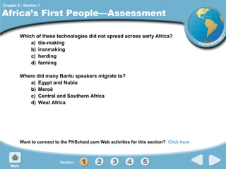 Chapter 2 , Section 1

Africa’s First People—Assessment
Which of these technologies did not spread across early Africa?
a) tile-making
b) ironmaking
c) herding
d) farming
Where did many Bantu speakers migrate to?
a) Egypt and Nubia
b) Meroë
c) Central and Southern Africa
d) West Africa

Want to connect to the PHSchool.com Web activities for this section? Click here.

 
