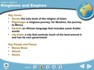 Chapter 2 , Section 2

Kingdoms and Empires
Key Terms
• Quran- the holy book of the religion of Islam
• Pilgrimage- a religious journey, for Muslims, the journey
to Mecca
• Swahili- an African language that includes some Arabic
words
• city-state- a city that controls much of the land around it
and has its own government
Key People and Places
• Mansa Musa
• Aksum
• Ghana

 