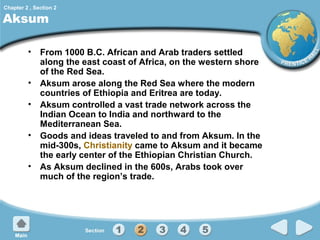 Chapter 2 , Section 2

Aksum

• From 1000 B.C. African and Arab traders settled
along the east coast of Africa, on the western shore
of the Red Sea.
• Aksum arose along the Red Sea where the modern
countries of Ethiopia and Eritrea are today.
• Aksum controlled a vast trade network across the
Indian Ocean to India and northward to the
Mediterranean Sea.
• Goods and ideas traveled to and from Aksum. In the
mid-300s, Christianity came to Aksum and it became
the early center of the Ethiopian Christian Church.
• As Aksum declined in the 600s, Arabs took over
much of the region’s trade.

 