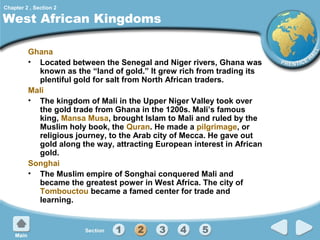 Chapter 2 , Section 2

West African Kingdoms
Ghana
• Located between the Senegal and Niger rivers, Ghana was
known as the “land of gold.” It grew rich from trading its
plentiful gold for salt from North African traders.
Mali
• The kingdom of Mali in the Upper Niger Valley took over
the gold trade from Ghana in the 1200s. Mali’s famous
king, Mansa Musa, brought Islam to Mali and ruled by the
Muslim holy book, the Quran. He made a pilgrimage, or
religious journey, to the Arab city of Mecca. He gave out
gold along the way, attracting European interest in African
gold.
Songhai
• The Muslim empire of Songhai conquered Mali and
became the greatest power in West Africa. The city of
Tombouctou became a famed center for trade and
learning.

 