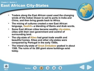 Chapter 2 , Section 2

East African City-States
•
•
•
•
•

Traders along the East African coast used the changing
winds of the Indian Ocean to sail to ports in India and
China, and then bring goods back to Africa.
The mixing of cultures created a new East African
language, Swahili—a blending of Bantu and Arab words.
Some East African cities became wealthy city-states,
cities with their own government and control of
surrounding land.
The city-state of Kilwa had great trade wealth and
beautiful homes. Kilwa and other city-states were
conquered by Portugal in the early 1500s.
The inland city-state of Great Zimbabwe peaked in about
1300. The ruins of its 200 giant stone buildings exist
today.

 