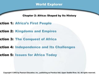 World Explorer
Chapter 2: Africa: Shaped by Its History

ction 1: Africa’s First People

ction 2: Kingdoms and Empires

ction 3: The Conquest of Africa

ction 4: Independence and Its Challenges

ction 5: Issues for Africa Today

Copyright © 2003 by Pearson Education, Inc., publishing as Prentice Hall, Upper Saddle River, NJ. All rights reserved.

 