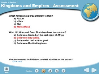 Chapter 2 , Section 2

Kingdoms and Empires—Assessment
Which famous king brought Islam to Mali?
a) Aksum
b) Kilwa
c) Mali
d) Mansa Musa
What did Kilwa and Great Zimbabwe have in common?
a) Both were located on the east coast of Africa.
b) Both were city-states.
c) Both traded their salt for gold.
d) Both were Muslim kingdoms.

Want to connect to the PHSchool.com Web activities for this section?
Click here.

 