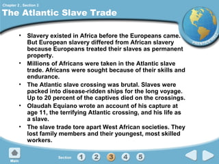 Chapter 2 , Section 3

The Atlantic Slave Trade
• Slavery existed in Africa before the Europeans came.
But European slavery differed from African slavery
because Europeans treated their slaves as permanent
property.
• Millions of Africans were taken in the Atlantic slave
trade. Africans were sought because of their skills and
endurance.
• The Atlantic slave crossing was brutal. Slaves were
packed into disease-ridden ships for the long voyage.
Up to 20 percent of the captives died on the crossings.
• Olaudah Equiano wrote an account of his capture at
age 11, the terrifying Atlantic crossing, and his life as
a slave.
• The slave trade tore apart West African societies. They
lost family members and their youngest, most skilled
workers.

 