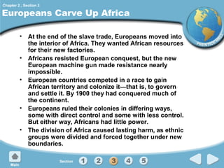 Chapter 2 , Section 3

Europeans Carve Up Africa
• At the end of the slave trade, Europeans moved into
the interior of Africa. They wanted African resources
for their new factories.
• Africans resisted European conquest, but the new
European machine gun made resistance nearly
impossible.
• European countries competed in a race to gain
African territory and colonize it—that is, to govern
and settle it. By 1900 they had conquered much of
the continent.
• Europeans ruled their colonies in differing ways,
some with direct control and some with less control.
But either way, Africans had little power.
• The division of Africa caused lasting harm, as ethnic
groups were divided and forced together under new
boundaries.

 