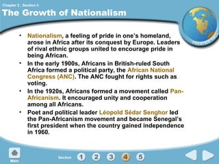 Chapter 2 , Section 4

The Growth of Nationalism
• Nationalism, a feeling of pride in one’s homeland,
arose in Africa after its conquest by Europe. Leaders
of rival ethnic groups united to encourage pride in
being African.
• In the early 1900s, Africans in British-ruled South
Africa formed a political party, the African National
Congress (ANC). The ANC fought for rights such as
voting.
• In the 1920s, Africans formed a movement called PanAfricanism. It encouraged unity and cooperation
among all Africans.
• Poet and political leader Léopold Sédar Senghor led
the Pan-Africanism movement and became Senegal’s
first president when the country gained independence
in 1960.

 
