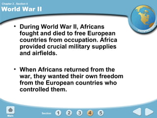 Chapter 2 , Section 4

World War II
• During World War II, Africans
fought and died to free European
countries from occupation. Africa
provided crucial military supplies
and airfields.
• When Africans returned from the
war, they wanted their own freedom
from the European countries who
controlled them.

 