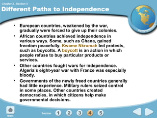 Chapter 2 , Section 4

Different Paths to Independence
• European countries, weakened by the war,
gradually were forced to give up their colonies.
• African countries achieved independence in
various ways. Some, such as Ghana, gained
freedom peacefully. Kwame Nkrumah led protests,
such as boycotts. A boycott is an action in which
people refuse to buy particular products or
services.
• Other countries fought wars for independence.
Algeria’s eight-year war with France was especially
bloody.
• Governments of the newly freed countries generally
had little experience. Military rulers seized control
in some places. Other countries created
democracies, in which citizens help make
governmental decisions.

 
