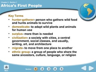 Chapter 2 , Section 1

Africa’s First People
Key Terms
• hunter-gatherer- person who gathers wild food
and hunts animals to survive
• domesticate- to adapt wild plants and animals
for human use
• surplus- more than is needed
• civilization- a society with cities, a central
government, social classes, and usually,
writing, art, and architecture
• migrate- to move from one place to another
• ethnic group- a group of people who share the
same ancestors, culture, language, or religion

 