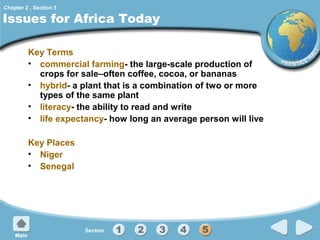 Chapter 2 , Section 5

Issues for Africa Today
Key Terms
• commercial farming- the large-scale production of
crops for sale–often coffee, cocoa, or bananas
• hybrid- a plant that is a combination of two or more
types of the same plant
• literacy- the ability to read and write
• life expectancy- how long an average person will live
Key Places
• Niger
• Senegal

 