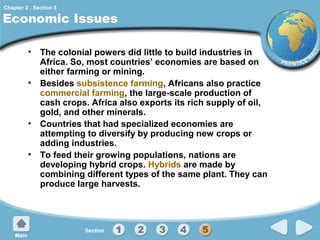 Chapter 2 , Section 5

Economic Issues
• The colonial powers did little to build industries in
Africa. So, most countries’ economies are based on
either farming or mining.
• Besides subsistence farming, Africans also practice
commercial farming, the large-scale production of
cash crops. Africa also exports its rich supply of oil,
gold, and other minerals.
• Countries that had specialized economies are
attempting to diversify by producing new crops or
adding industries.
• To feed their growing populations, nations are
developing hybrid crops. Hybrids are made by
combining different types of the same plant. They can
produce large harvests.

 