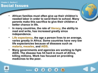 Chapter 2 , Section 5

Social Issues
• African families must often give up their children’s
needed labor in order to send them to school. Many
parents make this sacrifice to give their children a
better chance in life.
• In many countries, the rate of literacy, the ability to
read and write, has increased greatly since
independence.
• Life expectancy, the age a person lives to on average,
varies greatly in Africa. Some countries have very low
life expectancies because of diseases such as
malaria, measles, and AIDS.
• Many governments and agencies are working to fight
AIDS. The disease has hit hard in much of Africa,
killing millions. Work has focused on providing
medicines to the poor.

 