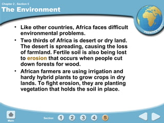 Chapter 2 , Section 5

The Environment
• Like other countries, Africa faces difficult
environmental problems.
• Two thirds of Africa is desert or dry land.
The desert is spreading, causing the loss
of farmland. Fertile soil is also being lost
to erosion that occurs when people cut
down forests for wood.
• African farmers are using irrigation and
hardy hybrid plants to grow crops in dry
lands. To fight erosion, they are planting
vegetation that holds the soil in place.

 