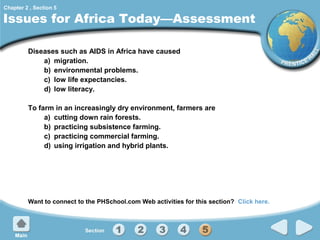 Chapter 2 , Section 5

Issues for Africa Today—Assessment
Diseases such as AIDS in Africa have caused
a) migration.
b) environmental problems.
c) low life expectancies.
d) low literacy.
To farm in an increasingly dry environment, farmers are
a) cutting down rain forests.
b) practicing subsistence farming.
c) practicing commercial farming.
d) using irrigation and hybrid plants.

Want to connect to the PHSchool.com Web activities for this section? Click here.

 