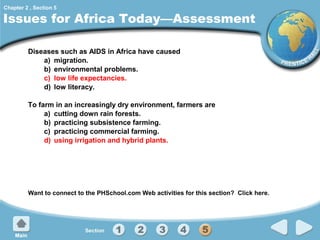 Chapter 2 , Section 5

Issues for Africa Today—Assessment
Diseases such as AIDS in Africa have caused
a) migration.
b) environmental problems.
c) low life expectancies.
d) low literacy.
To farm in an increasingly dry environment, farmers are
a) cutting down rain forests.
b) practicing subsistence farming.
c) practicing commercial farming.
d) using irrigation and hybrid plants.

Want to connect to the PHSchool.com Web activities for this section? Click here.

 