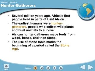Chapter 2 , Section 1

Hunter-Gatherers
• Several million years ago, Africa’s first
people lived in parts of East Africa.
• The earliest humans were huntergatherers, people who collect wild plants
and hunt animals to survive.
• African hunter-gatherers made tools from
wood, bones, and then stone.
• The use of stone tools marks the
beginning of a period called the Stone
Age.

 