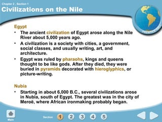 Chapter 2 , Section 1

Civilizations on the Nile
Egypt
• The ancient civilization of Egypt arose along the Nile
River about 5,000 years ago.
• A civilization is a society with cities, a government,
social classes, and usually writing, art, and
architecture.
• Egypt was ruled by pharaohs, kings and queens
thought to be like gods. After they died, they were
buried in pyramids decorated with hieroglyphics, or
picture-writing.
Nubia
• Starting in about 6,000 B.C., several civilizations arose
in Nubia, south of Egypt. The greatest was in the city of
Meroë, where African ironmaking probably began.

 