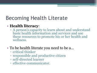 Becoming Health Literate
• Health literacy:
▫ A person’s capacity to learn about and understand
basic health information and services and use
these resources to promote his or her health and
wellness.
• To be health literate you need to be a…
▫ critical thinker
▫ responsible and productive citizen
▫ self-directed learner
▫ effective communicator.
 