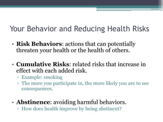 Your Behavior and Reducing Health Risks
• Risk Behaviors: actions that can potentially
threaten your health or the health of others.
• Cumulative Risks: related risks that increase in
effect with each added risk.
▫ Example: smoking
▫ The more you participate in, the more likely you are to see
consequences.
• Abstinence: avoiding harmful behaviors.
▫ How does health improve by being abstinent?
 