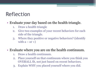 Reflection
• Evaluate your day based on the health triangle.
1. Draw a health triangle
2. Give two examples of your recent behaviors for each
side of the triangle.
3. Where they positive or negative behaviors? (identify
with a – or +)
• Evaluate where you are on the health continuum.
1. Draw a health continuum.
2. Place yourself on that continuum where you think you
OVERALL fit, not just based on recent behaviors.
3. Explain WHY you placed yourself where you did.
 