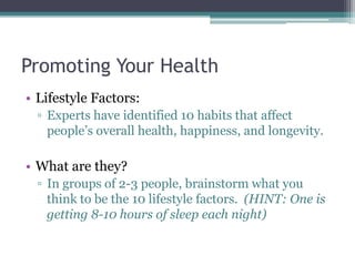 Promoting Your Health
• Lifestyle Factors:
▫ Experts have identified 10 habits that affect
people’s overall health, happiness, and longevity.
• What are they?
▫ In groups of 2-3 people, brainstorm what you
think to be the 10 lifestyle factors. (HINT: One is
getting 8-10 hours of sleep each night)
 
