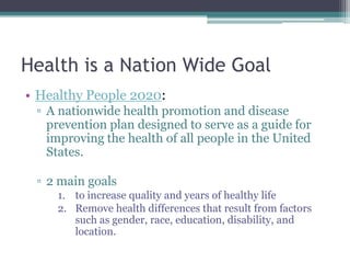 Health is a Nation Wide Goal
• Healthy People 2020:
▫ A nationwide health promotion and disease
prevention plan designed to serve as a guide for
improving the health of all people in the United
States.
▫ 2 main goals
1. to increase quality and years of healthy life
2. Remove health differences that result from factors
such as gender, race, education, disability, and
location.
 