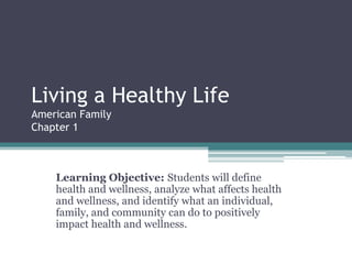 Living a Healthy Life
American Family
Chapter 1
Learning Objective: Students will define
health and wellness, analyze what affects health
and wellness, and identify what an individual,
family, and community can do to positively
impact health and wellness.
 