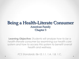 Being a Health-Literate Consumer
American Family
Chapter 3

Learning Objective: Students will analyze how to be a
health-literate consumer by examining our health care
system and how to access this system to benefit overall
health and wellness.
FCS Standards: 06-12.1.1, 1.A, 1.B, 1.C,

 