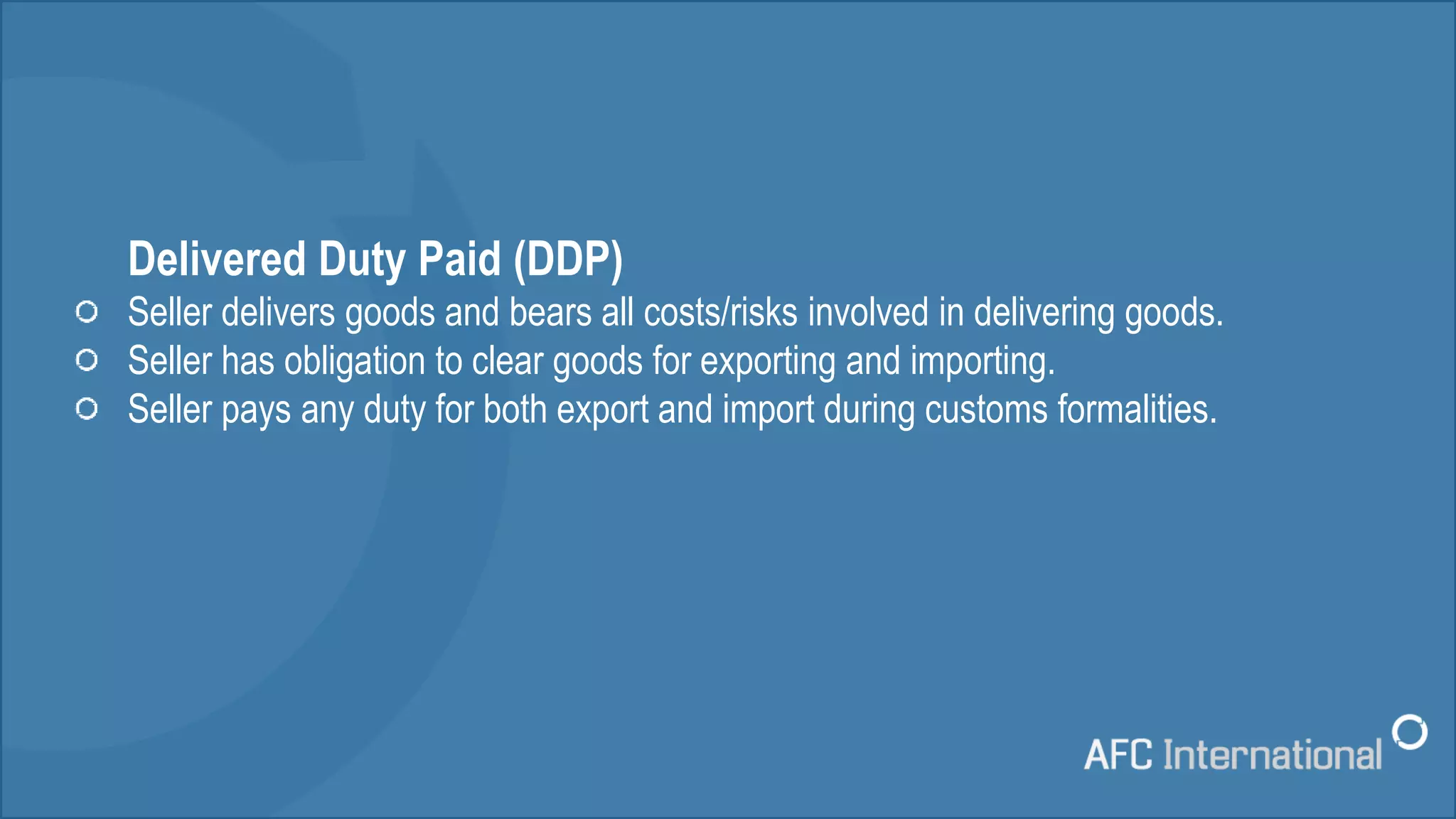 Delivered Duty Paid (DDP)
Seller delivers goods and bears all costs/risks involved in delivering goods.
Seller has obligation to clear goods for exporting and importing.
Seller pays any duty for both export and import during customs formalities.
 