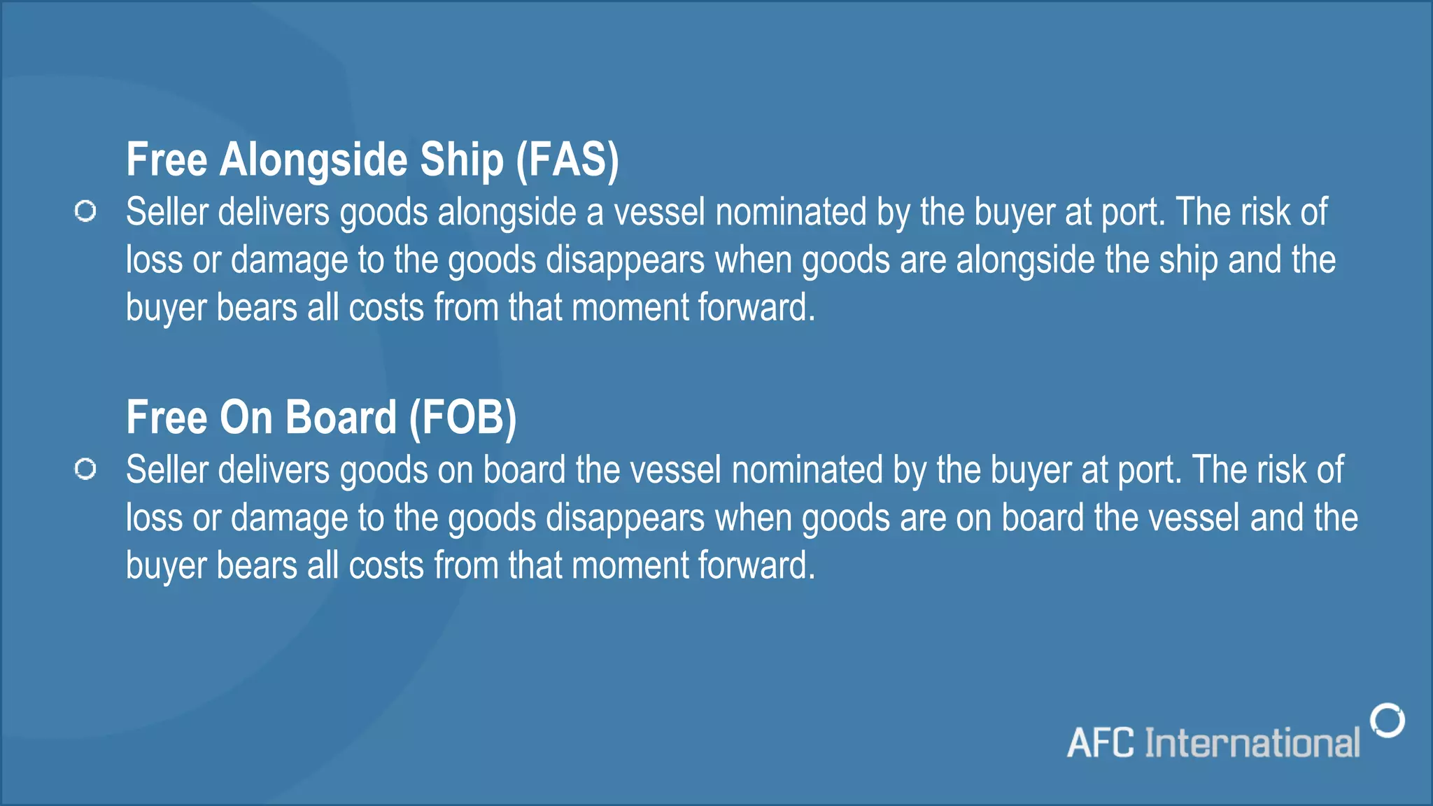 Free Alongside Ship (FAS)
Seller delivers goods alongside a vessel nominated by the buyer at port. The risk of
loss or damage to the goods disappears when goods are alongside the ship and the
buyer bears all costs from that moment forward.
Free On Board (FOB)
Seller delivers goods on board the vessel nominated by the buyer at port. The risk of
loss or damage to the goods disappears when goods are on board the vessel and the
buyer bears all costs from that moment forward.
 