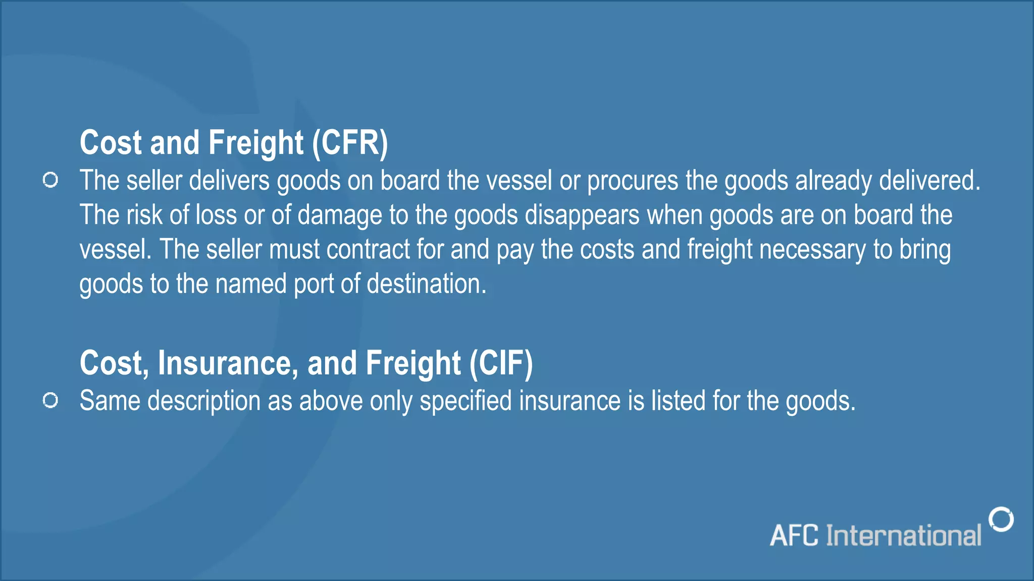Cost and Freight (CFR)
The seller delivers goods on board the vessel or procures the goods already delivered.
The risk of loss or of damage to the goods disappears when goods are on board the
vessel. The seller must contract for and pay the costs and freight necessary to bring
goods to the named port of destination.
Cost, Insurance, and Freight (CIF)
Same description as above only specified insurance is listed for the goods.
 