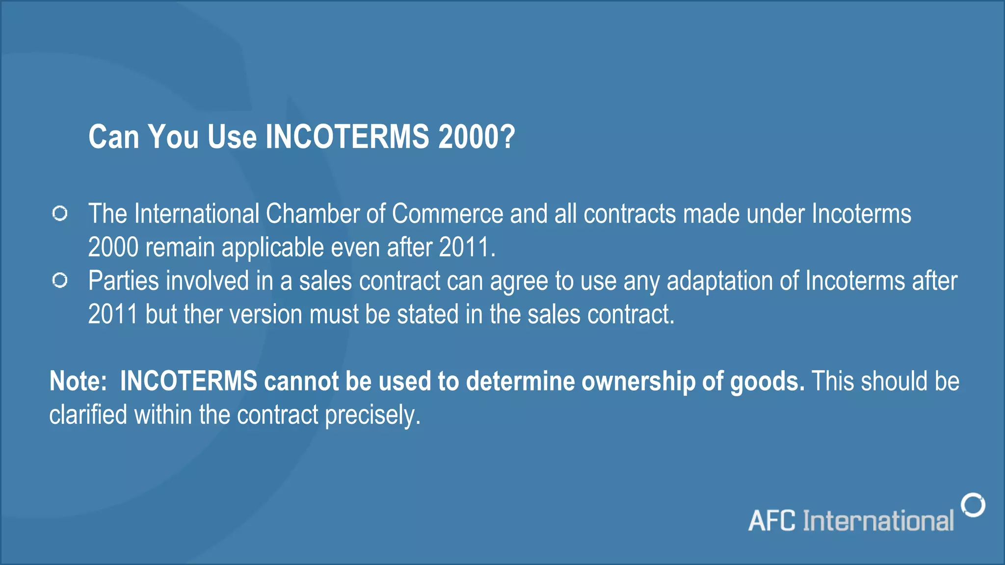 Can You Use INCOTERMS 2000?
The International Chamber of Commerce and all contracts made under Incoterms
2000 remain applicable even after 2011.
Parties involved in a sales contract can agree to use any adaptation of Incoterms after
2011 but ther version must be stated in the sales contract.
Note: INCOTERMS cannot be used to determine ownership of goods. This should be
clarified within the contract precisely.
 