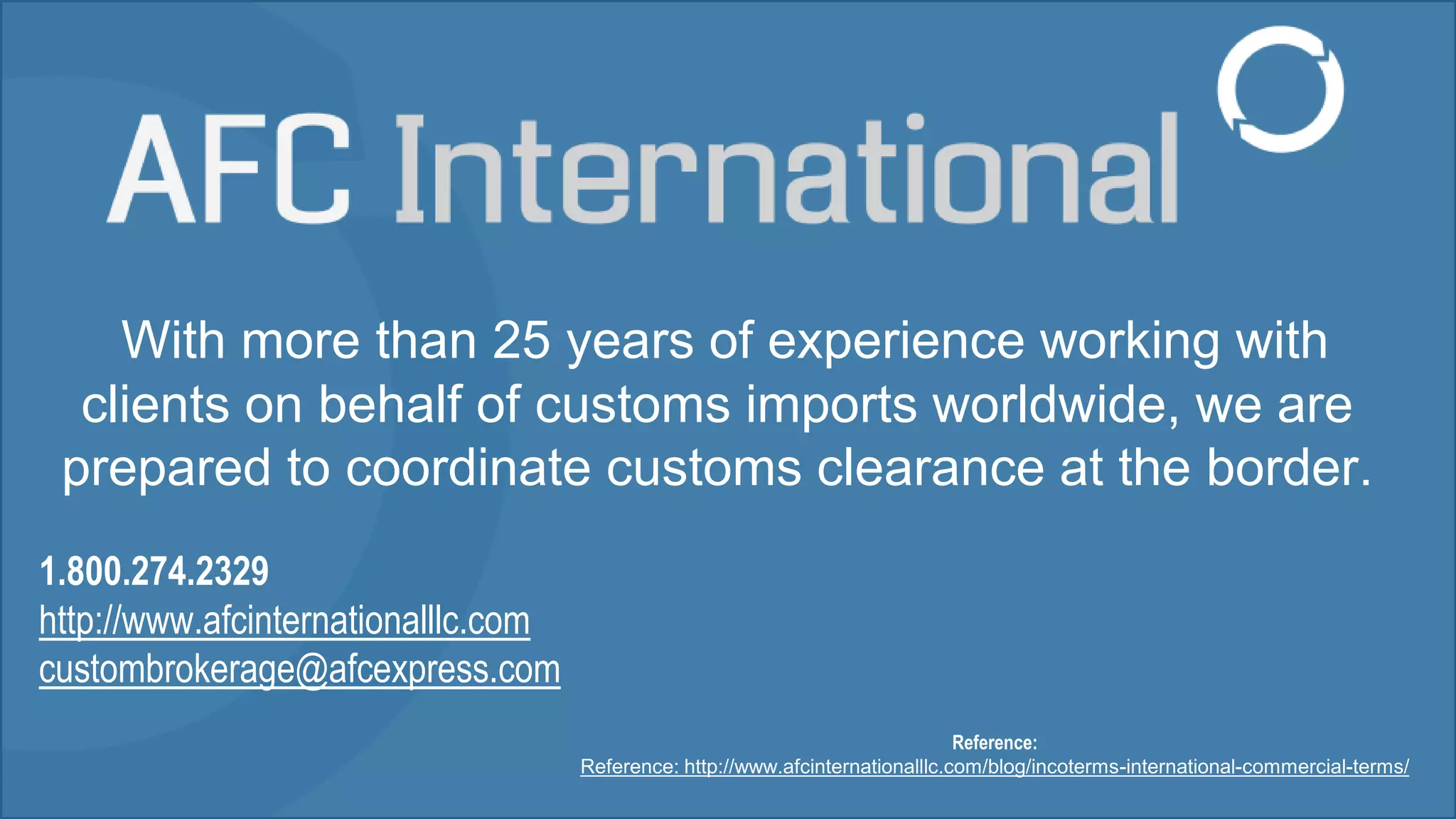 With more than 25 years of experience working with
clients on behalf of customs imports worldwide, we are
prepared to coordinate customs clearance at the border.
1.800.274.2329
http://www.afcinternationalllc.com
custombrokerage@afcexpress.com
Reference:
Reference: http://www.afcinternationalllc.com/blog/incoterms-international-commercial-terms/
 