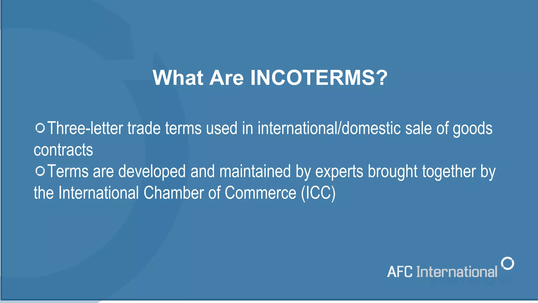 What Are INCOTERMS?
Three-letter trade terms used in international/domestic sale of goods
contracts
Terms are developed and maintained by experts brought together by
the International Chamber of Commerce (ICC)
 