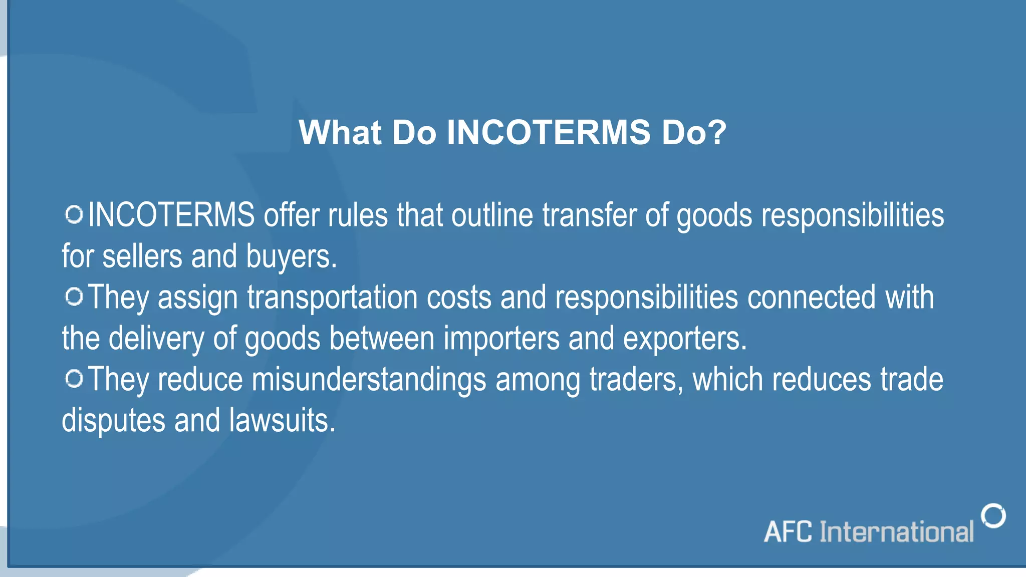 What Do INCOTERMS Do?
INCOTERMS offer rules that outline transfer of goods responsibilities
for sellers and buyers.
They assign transportation costs and responsibilities connected with
the delivery of goods between importers and exporters.
They reduce misunderstandings among traders, which reduces trade
disputes and lawsuits.
 