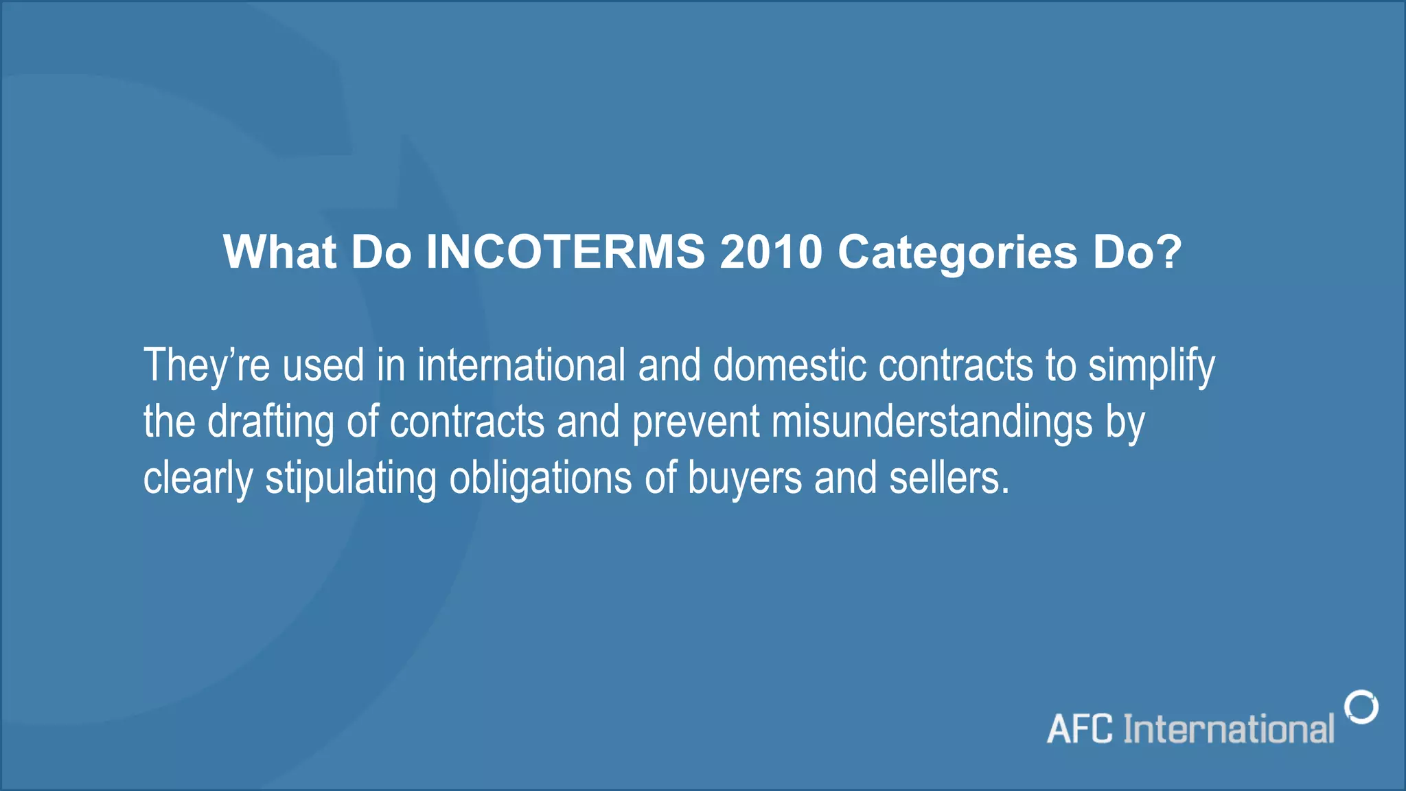 What Do INCOTERMS 2010 Categories Do?
They’re used in international and domestic contracts to simplify
the drafting of contracts and prevent misunderstandings by
clearly stipulating obligations of buyers and sellers.
 