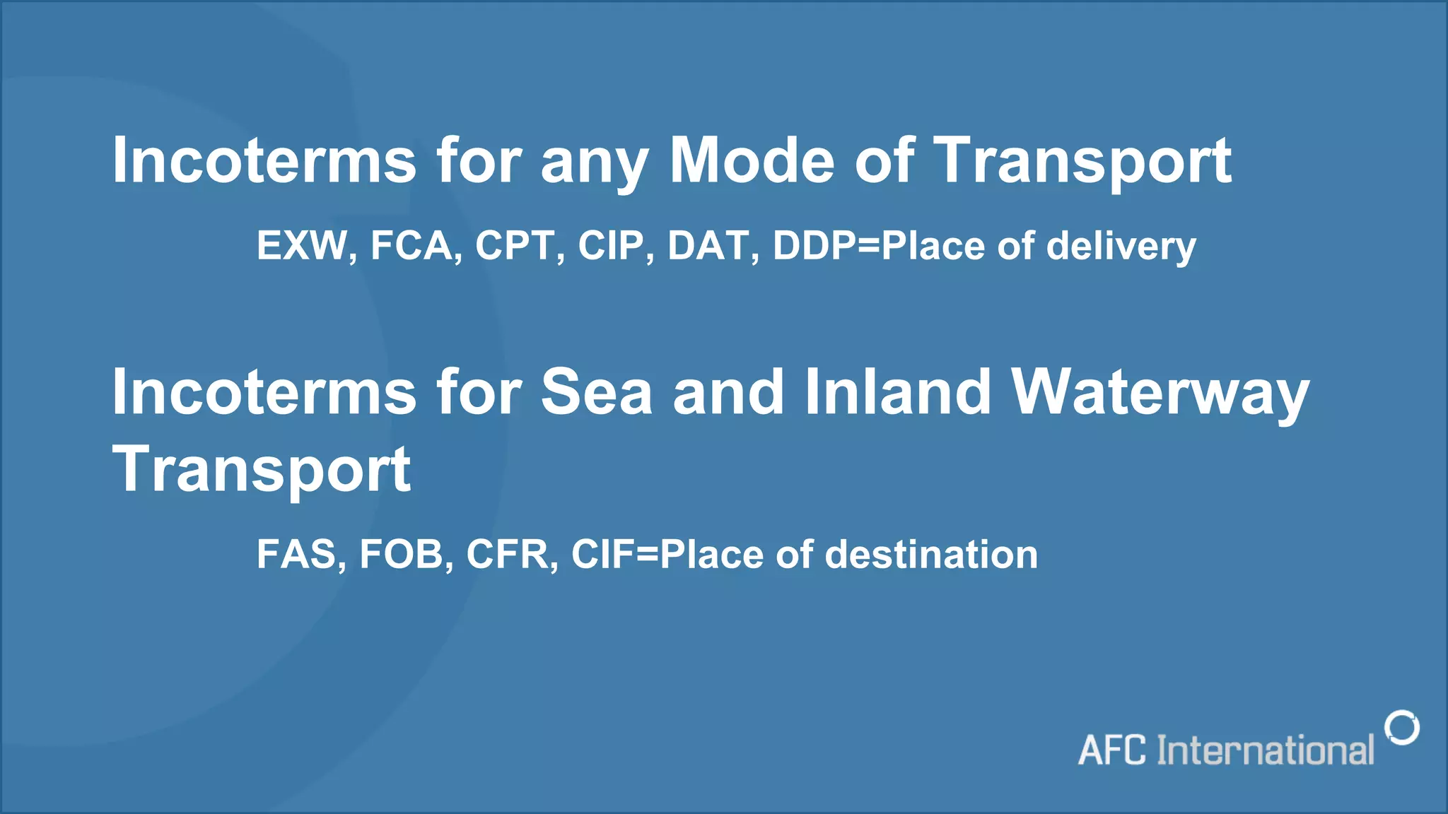 Incoterms for any Mode of Transport
EXW, FCA, CPT, CIP, DAT, DDP=Place of delivery
Incoterms for Sea and Inland Waterway
Transport
FAS, FOB, CFR, CIF=Place of destination
 