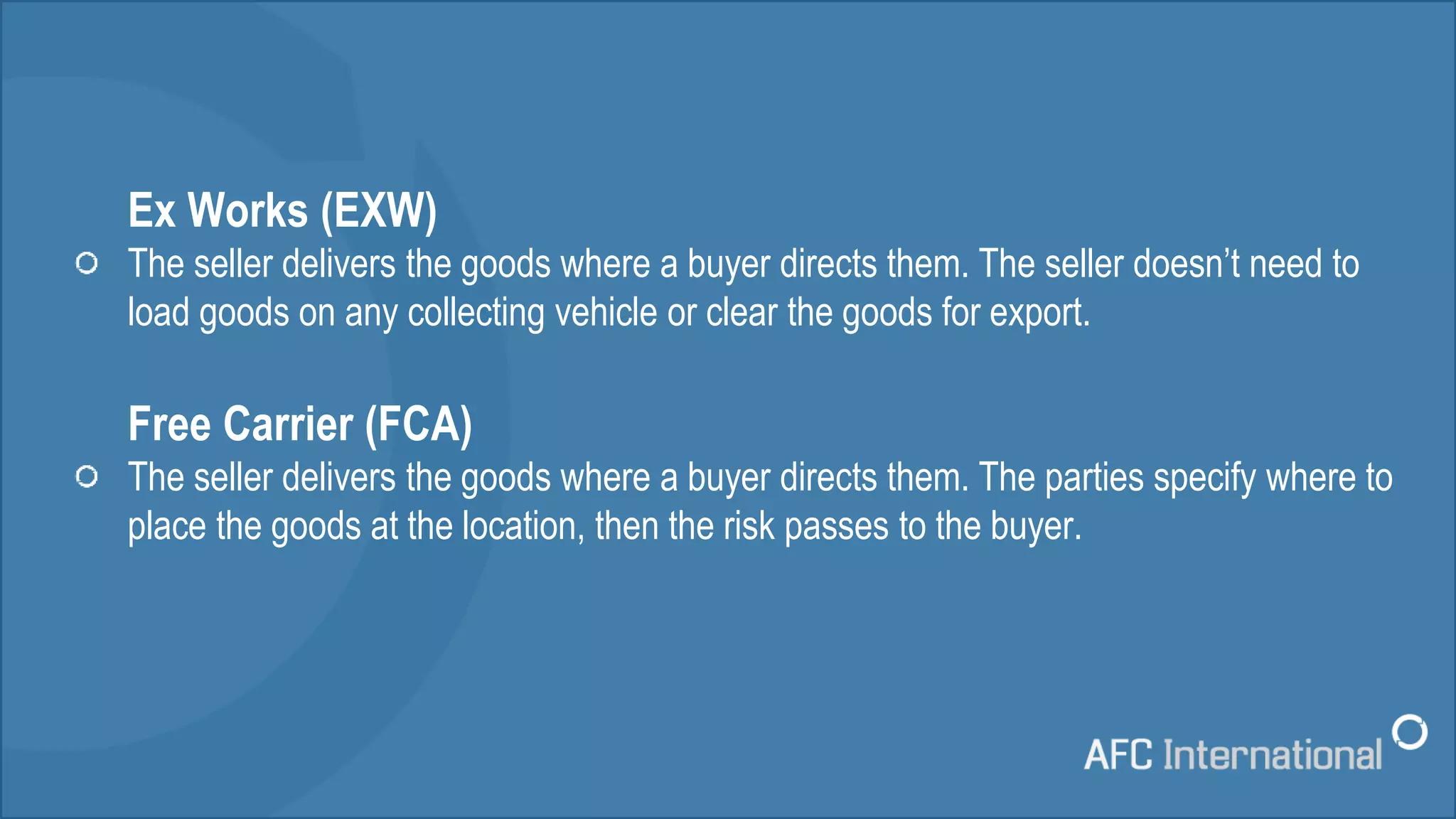 Ex Works (EXW)
The seller delivers the goods where a buyer directs them. The seller doesn’t need to
load goods on any collecting vehicle or clear the goods for export.
Free Carrier (FCA)
The seller delivers the goods where a buyer directs them. The parties specify where to
place the goods at the location, then the risk passes to the buyer.
 